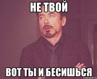 не твой вот ты и бесишься