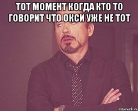 тот момент когда кто то говорит что окси уже не тот 