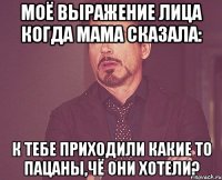 моё выражение лица когда мама сказала: к тебе приходили какие то пацаны,чё они хотели?