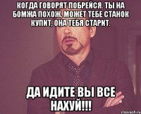 когда говорят побрейся. ты на бомжа похож, может тебе станок купит, она тебя старит. да идите вы все нахуй!!!