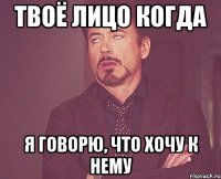 твоё лицо когда я говорю, что хочу к нему