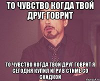 то чувство когда твой друг говрит то чувство когда твой друг говрит я сегодня купил игру в стиме со скидкой