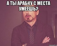 а ты арабку с места умеешь? 