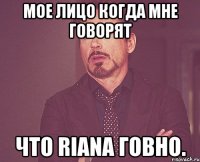 мое лицо когда мне говорят что riana говно.