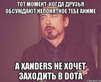 тот момент, когда друзья обсуждают непонятное тебе аниме а xanders не хочет заходить в dota