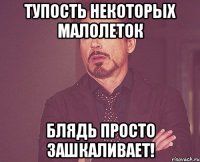 тупость некоторых малолеток блядь просто зашкаливает!