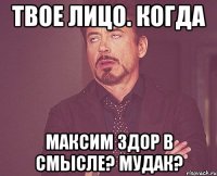 твое лицо. когда максим здор в смысле? мудак?