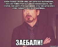 какой расход? почему бмв? она дорогая в обслуивании... чего так громко работает? масла ненапасешься... она старая... как едит? труп в багажнике есть? она битая или в угоне... бандит? ты ее не прокормишь... заебали!