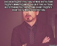 она:ей ей подруга поставь на мою фотку лайк подруга:ммм подумаю она:ей я тоже на твою фотографию поставлю лайк окай?! подруга: окай , но ты мне точно поставь 