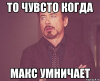 то чувсто когда макс умничает