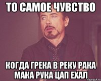 то самое чувство когда грека в реку рака мака рука цап ехал