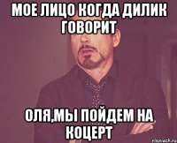 мое лицо когда дилик говорит оля,мы пойдем на коцерт