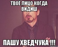 твоё лицо когда видиш пашу хведчука !!!