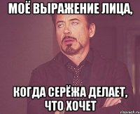 моё выражение лица, когда серёжа делает, что хочет