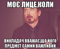моє лице,коли викладач вважає,що його предмет самий важливий