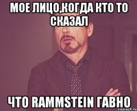 мое лицо,когда кто то сказал что rammstein гавно