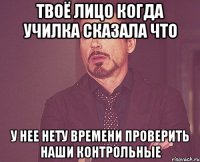 твоё лицо когда училка сказала что у нее нету времени проверить наши контрольные