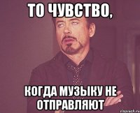 то чувство, когда музыку не отправляют