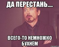 да перестань.... всего-то немножко бухнём