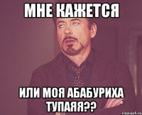 мне кажется или моя абабуриха тупаяя??