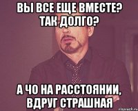 вы все еще вместе? так долго? а чо на расстоянии, вдруг страшная