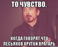 то чувство, когда говорят,что песьяков крутой вратарь