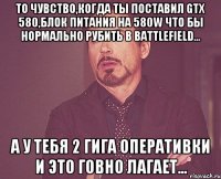 то чувство,когда ты поставил gtx 580,блок питания на 580w что бы нормально рубить в battlefield... а у тебя 2 гига оперативки и это говно лагает...