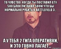 то чувство, когда ты поставил gtx 580,блок питания 580w что бы нормально рубить в battlefield 3... а у тебя 2 гига оперативки, и это говно лагает...