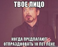 твое лицо когда предлагают отпраздновать 10 лет лекс