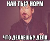 как ты? норм что делаешь? дела