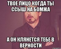 твое лицо когда ты ссыш на бомжа а он клянется тебе в верности