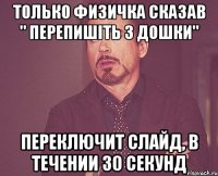 только физичка сказав " перепишіть з дошки" переключит слайд, в течении 30 секунд