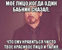 моё лицо,когда один бабник сказал, что ему нравиться чисто твое красивое лицо и талия