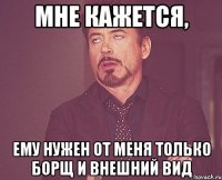 мне кажется, ему нужен от меня только борщ и внешний вид