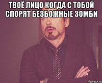 твоё лицо когда с тобой спорят безбожные зомби 