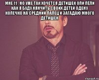 мне 11 , но уже так хочется детишек оли лёли как я буду нянчить своих детей одену колечко на средний палец и загадаю много детишек 
