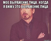 мое выражение лица , когда я вижу это выражение лица 