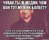 чувак,ты ж медик, чем вон тот мужик болеет? и что, что ты ветеринар? и что, что на первом курсе? ой, а что эта за болячка? а кота моего кастрируешь? а рыбку от гриппа вылечишь?