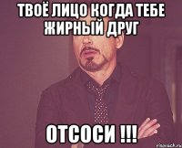 твоё лицо когда тебе жирный друг отсоси !!!