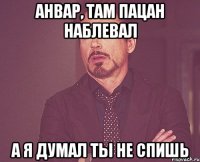 анвар, там пацан наблевал а я думал ты не спишь