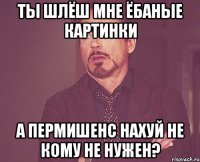 ты шлёш мне ёбаные картинки а пермишенс нахуй не кому не нужен?