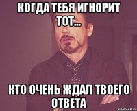 когда тебя игнорит тот... кто очень ждал твоего ответа