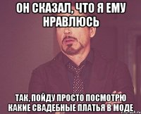 он сказал, что я ему нравлюсь так, пойду просто посмотрю какие свадебные платья в моде