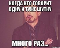 когда кто говорит одну и туже шутку много раз...