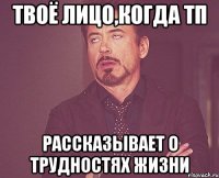 твоё лицо,когда тп рассказывает о трудностях жизни
