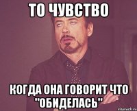 то чувство когда она говорит что "обиделась"