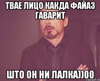 твае лицо какда файаз гаварит што он ни лалка))00