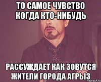 то самое чувство когда кто-нибудь рассуждает как зовутся жители города агрыз