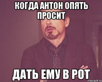 когда антон опять просит дать ему в рот