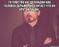 то чувство когда владик как человек дерьмо , но считает что он крутой пацан.. 